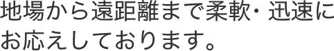 地場から遠距離まで柔軟・迅速にお応えしております。